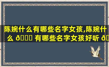 陈婉什么有哪些名字女孩,陈婉什么 🐕 有哪些名字女孩好听 🐴